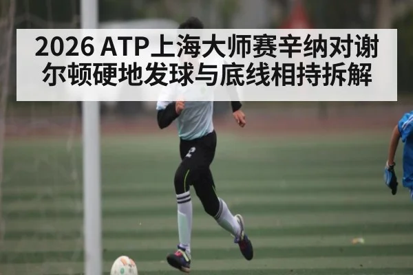 2026 ATP上海大师赛辛纳对谢尔顿硬地发球与底线相持拆解
